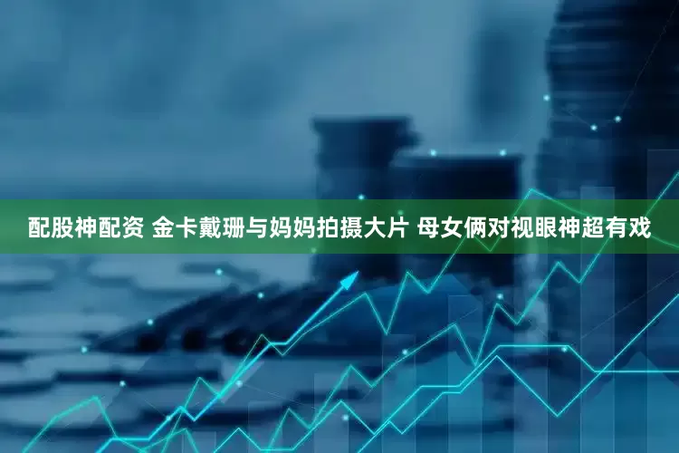 配股神配资 金卡戴珊与妈妈拍摄大片 母女俩对视眼神超有戏
