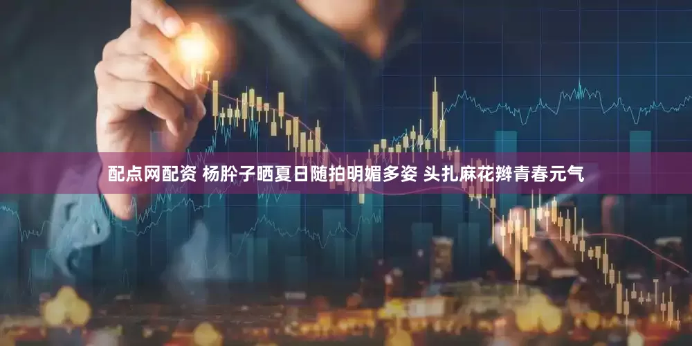 配点网配资 杨肸子晒夏日随拍明媚多姿 头扎麻花辫青春元气