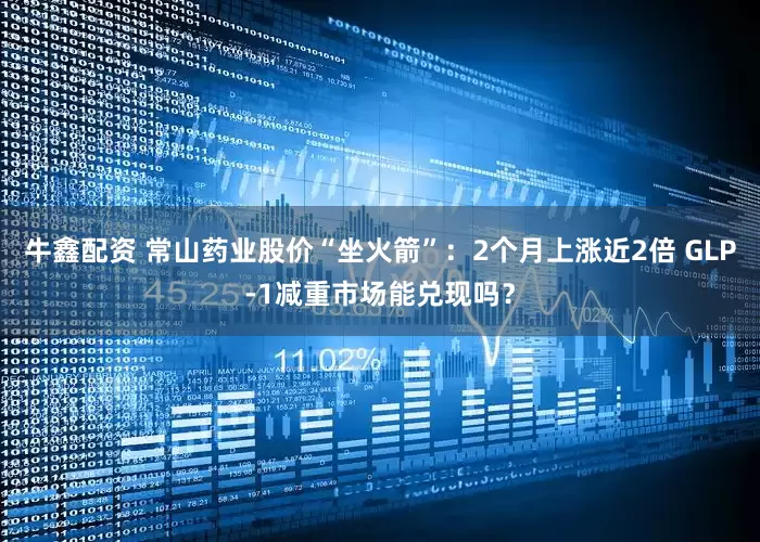 牛鑫配资 常山药业股价“坐火箭”：2个月上涨近2倍 GLP-1减重市场能兑现吗？