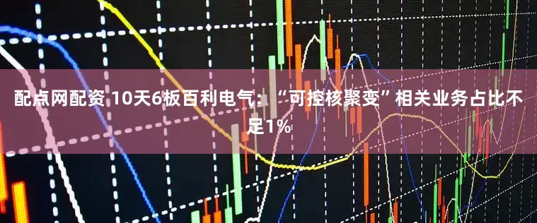 配点网配资 10天6板百利电气：“可控核聚变”相关业务占比不足1%