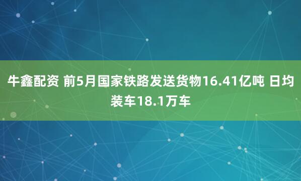 牛鑫配资 前5月国家铁路发送货物16.41亿吨 日均装车18.1万车