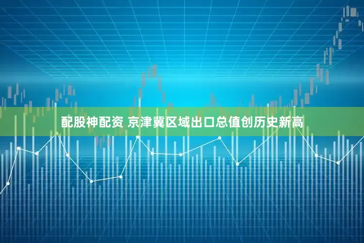 配股神配资 京津冀区域出口总值创历史新高