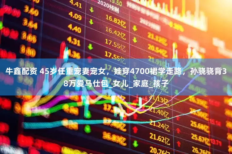 牛鑫配资 45岁任重宠妻宠女，娃穿4700裙学走路，孙骁骁背38万爱马仕包_女儿_家庭_孩子
