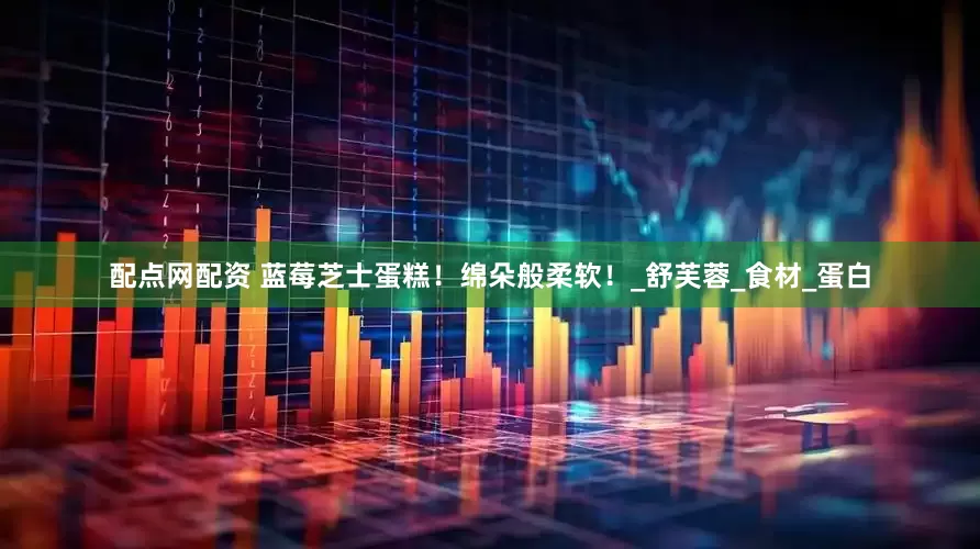 配点网配资 蓝莓芝士蛋糕！绵朵般柔软！_舒芙蓉_食材_蛋白