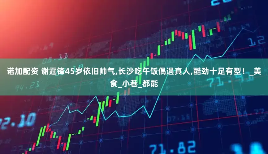 诺加配资 谢霆锋45岁依旧帅气,长沙吃午饭偶遇真人,酷劲十足有型！_美食_小巷_都能