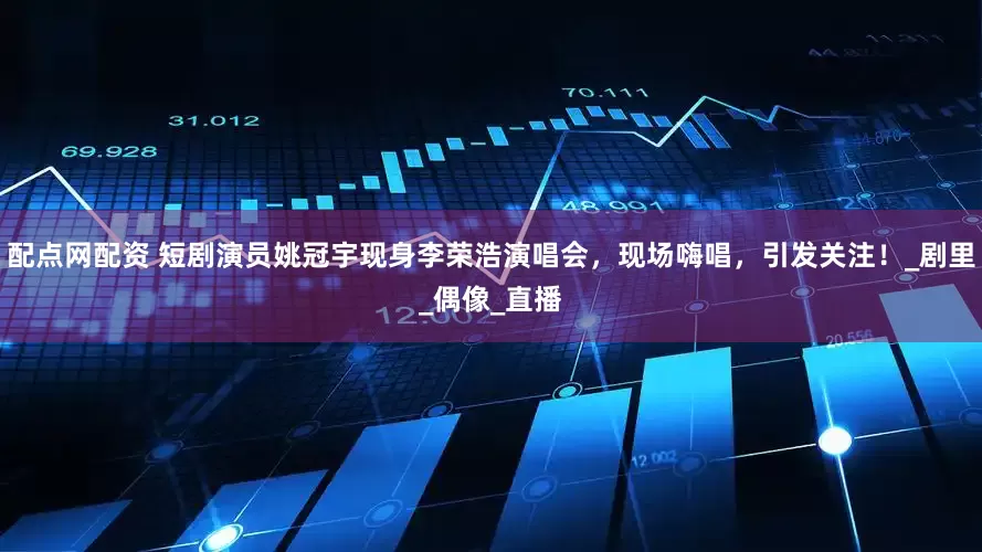 配点网配资 短剧演员姚冠宇现身李荣浩演唱会，现场嗨唱，引发关注！_剧里_偶像_直播