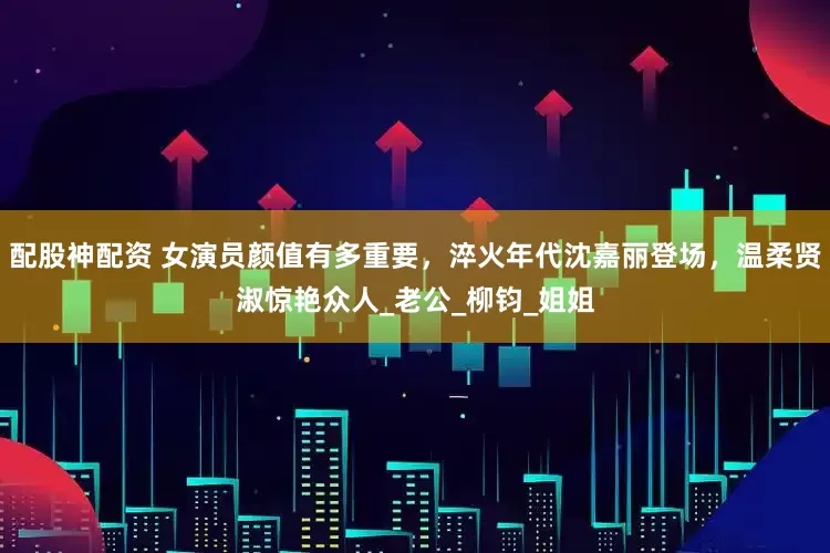 配股神配资 女演员颜值有多重要，淬火年代沈嘉丽登场，温柔贤淑惊艳众人_老公_柳钧_姐姐