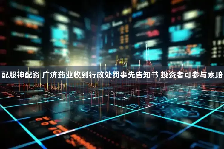 配股神配资 广济药业收到行政处罚事先告知书 投资者可参与索赔