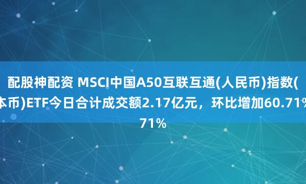 配股神配资 MSCI中国A50互联互通(人民币)指数(本币)ETF今日合计成交额2.17亿元，环比增加60.71%