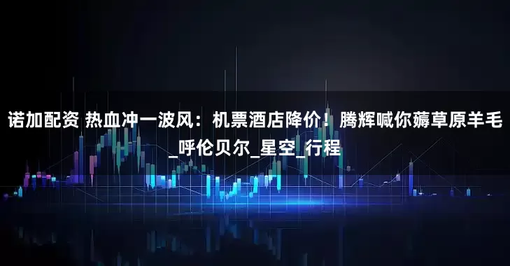 诺加配资 热血冲一波风：机票酒店降价！腾辉喊你薅草原羊毛_呼伦贝尔_星空_行程