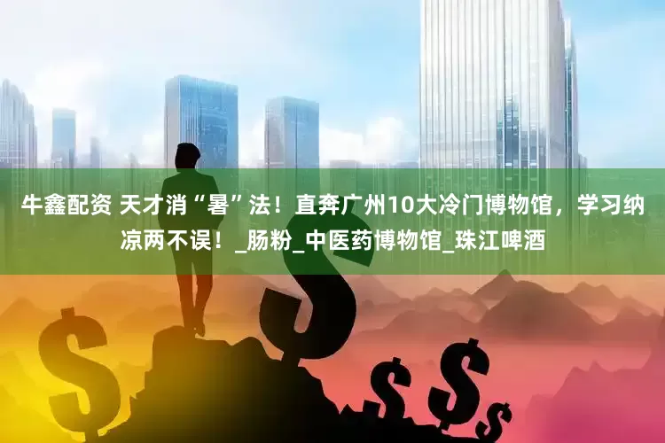 牛鑫配资 天才消“暑”法！直奔广州10大冷门博物馆，学习纳凉两不误！_肠粉_中医药博物馆_珠江啤酒