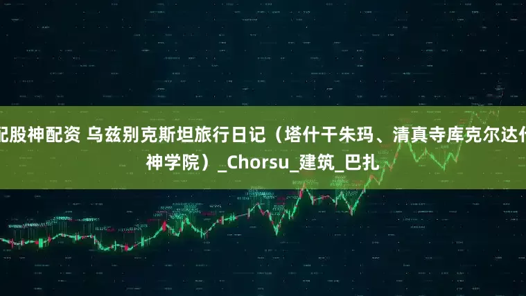 配股神配资 乌兹别克斯坦旅行日记（塔什干朱玛、清真寺库克尔达什神学院）_Chorsu_建筑_巴扎