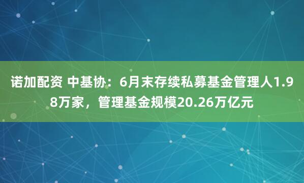 诺加配资 中基协：6月末存续私募基金管理人1.98万家，管理基金规模20.26万亿元