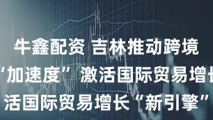 牛鑫配资 吉林推动跨境电商跑出“加速度” 激活国际贸易增长“新引擎”