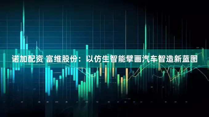 诺加配资 富维股份：以仿生智能擘画汽车智造新蓝图