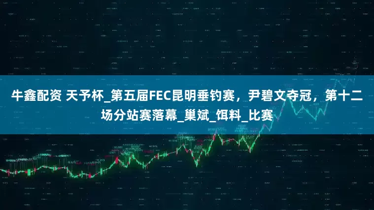 牛鑫配资 天予杯_第五届FEC昆明垂钓赛，尹碧文夺冠，第十二场分站赛落幕_巢斌_饵料_比赛