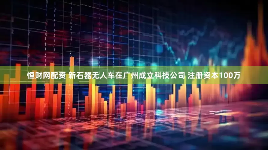 恒财网配资 新石器无人车在广州成立科技公司 注册资本100万