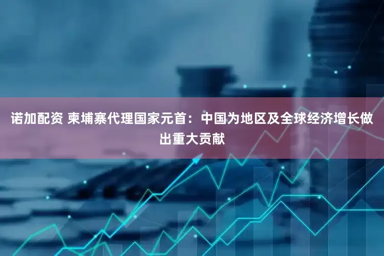 诺加配资 柬埔寨代理国家元首：中国为地区及全球经济增长做出重大贡献