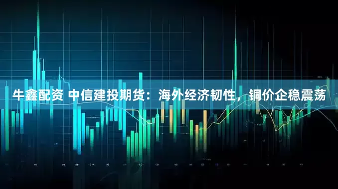 牛鑫配资 中信建投期货:海外经济韧性,铜价企稳震荡