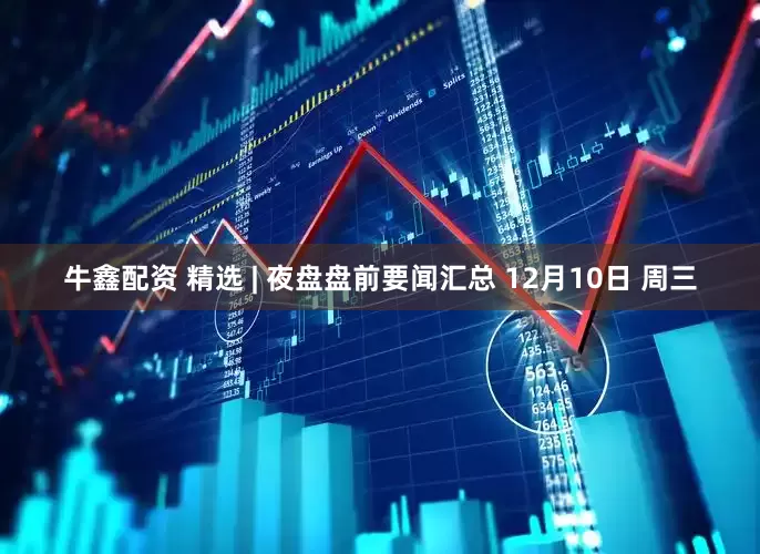 牛鑫配资 精选 | 夜盘盘前要闻汇总 12月10日 周三